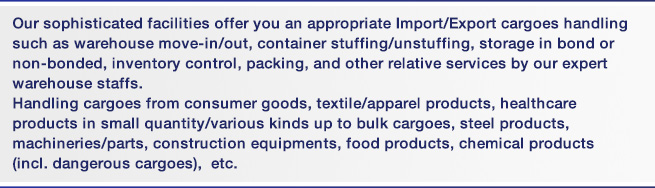 Our sophisticated facilities offer you an appropriate Import/Export cargoes handling such as warehouse move-in/out, container stuffing/unstuffing, storage in bond or non-bonded, inventory control, packing, and other relative services by our expert warehouse staffs. Handling cargoes from consumer goods, textile/apparel products, healthcare products in small quantity/various kinds up to bulk cargoes, steel products, machineries/parts, construction equipments, food products, chemical products (incl. dangerous cargoes),  etc.