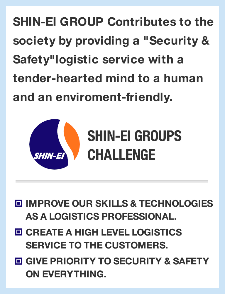 SHIN-EI GROUP Contributes to the society by providing a "Security & Safety"
						logistic service with a tender-hearted mind to a human and an enviroment-friendly. SHIN-EI GROUP's CHALLENG
						IMPROVE OUR SKILLS & TECHNOLOGIES AS A LOGISTICS PROFESSIONAL.
						CREATE A HIGH LEVEL LOGISTICS SERVICE TO THE CUSTOMERS.
						GIVE PRIORITY TO SECURITY & SAFETY ON EVERYTHING.
