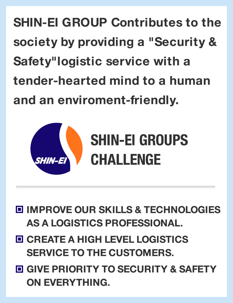 SHIN-EI GROUP Contributes to the society by providing a "Security & Safety"
logistic service with a tender-hearted mind to a human and an enviroment-friendly. SHIN-EI GROUP's CHALLENG
IMPROVE OUR SKILLS & TECHNOLOGIES AS A LOGISTICS PROFESSIONAL.
CREATE A HIGH LEVEL LOGISTICS SERVICE TO THE CUSTOMERS.
GIVE PRIORITY TO SECURITY & SAFETY ON EVERYTHING.