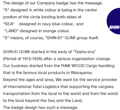 The design of our Company badge has the message.
							"S" designed in white colour is being in the center
							positon of the circle binding both sides of
							"SEA designed in navy blue colour, and
							 "LAND" designed in orange colour.
							"S" means, of course, "SHIN-EI" GUMI group itself.
							SHIN-EI GUMI started in the early of "Taisho-era"
							(Period of 1912-1926) after a various organization change.
							Our business started from the RAW WOOD Cargo handling
							that is the famous local products in Wakayama.
							Beyond the ages and area, We want be the service provider
							of International Total Logistics that supporting the cargoes
							transportation from the local to the world and from the world
							to the local beyond the Sea and the Land.
							The badge design has such a message.
							