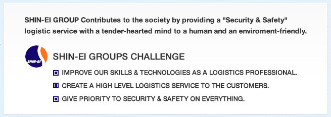 SHIN-EI GROUP Contributes to the society by providing a "Security & Safety"
						logistic service with a tender-hearted mind to a human and an enviroment-friendly. SHIN-EI GROUP's CHALLENG
						IMPROVE OUR SKILLS & TECHNOLOGIES AS A LOGISTICS PROFESSIONAL.
						CREATE A HIGH LEVEL LOGISTICS SERVICE TO THE CUSTOMERS.
						GIVE PRIORITY TO SECURITY & SAFETY ON EVERYTHING.