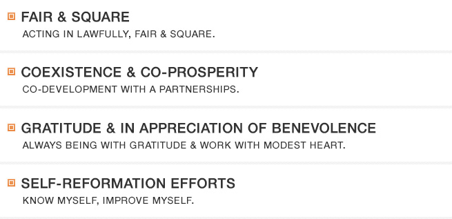 FAIR & SQUARE ACTING IN LAWFULLY, FAIR & SQUARE. COEXISTENCE & CO-PROSPERITY CO-DEVELOPMENT WITH A PARTNERSHIPS. GRATITUDE & IN APPRECIATION OF BENEVOLENCE ALWAYS BEING WITH GRATITUDE & WORK WITH MODEST HEART. SELF-REFORMATION EFFORTS KNOW MYSELF, IMPROVE MYSELF.