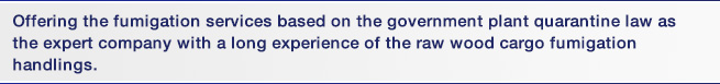 Offering the fumigation services based on the government plant quarantine law as the expert company with a long experience of the raw wood cargo fumigation handlings.