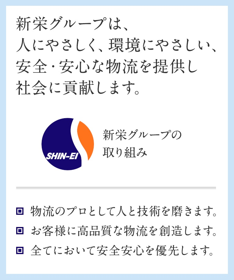 [企業理念]　新栄グループは、人にやさしく、環境にやさしい、安全・安心な物流を提供し社会に貢献します。 [新栄グループの取り組み]　・物流のプロとして人と技術を磨きます。・お客様に高品質な物流を創造します。・全てにおいて安全安心を優先します。