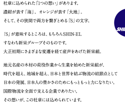 社章に込められた「1つの想い」があります。濃紺が表す「海」。 オレンジが表す「大地」。 そして、その狭間で両方を繋ぎとめる「S」の文字。 「S」が意味するところは、もちろんSHIN-EI。すなわち新栄グループそのものです。 大正初期にさまざまな変遷を経て産声をあげた新栄組。 地元名産の木材の荷役作業から生業を始めた新栄組が、時代を超え、地域を超え、日本と世界を結ぶ物流の結節点として日本の発展、日本人の豊かさのためにもっともっと力になりたい。国際物流を全面で支える企業でありたい。その想いが、この社章には込められています。 