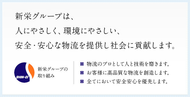 [企業理念]　新栄グループは、人にやさしく、環境にやさしい、安全・安心な物流を提供し社会に貢献します。 [新栄グループの取り組み]　・物流のプロとして人と技術を磨きます。・お客様に高品質な物流を創造します。・全てにおいて安全安心を優先します。